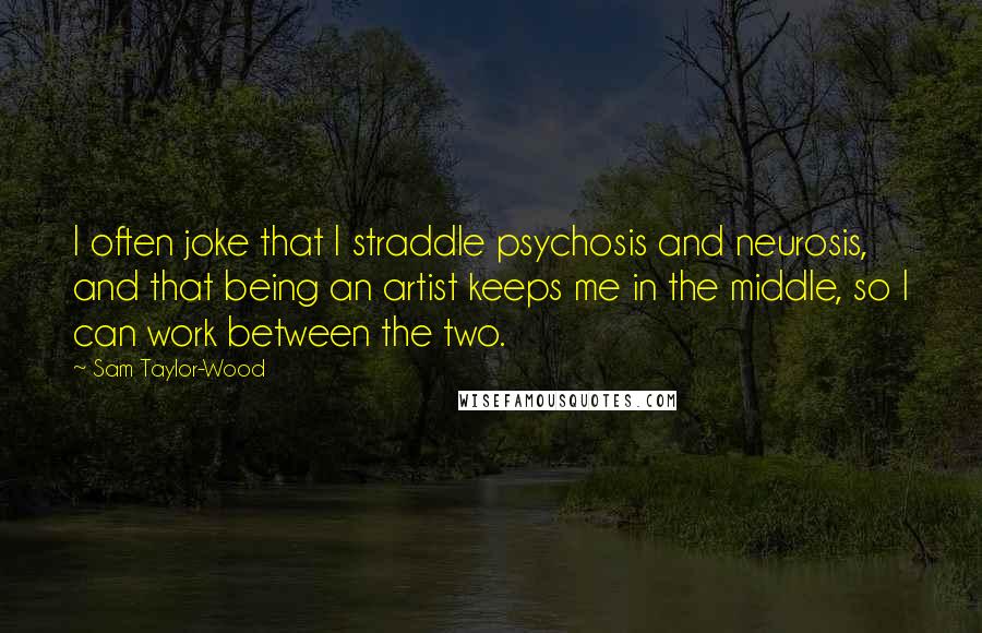 Sam Taylor-Wood Quotes: I often joke that I straddle psychosis and neurosis, and that being an artist keeps me in the middle, so I can work between the two.