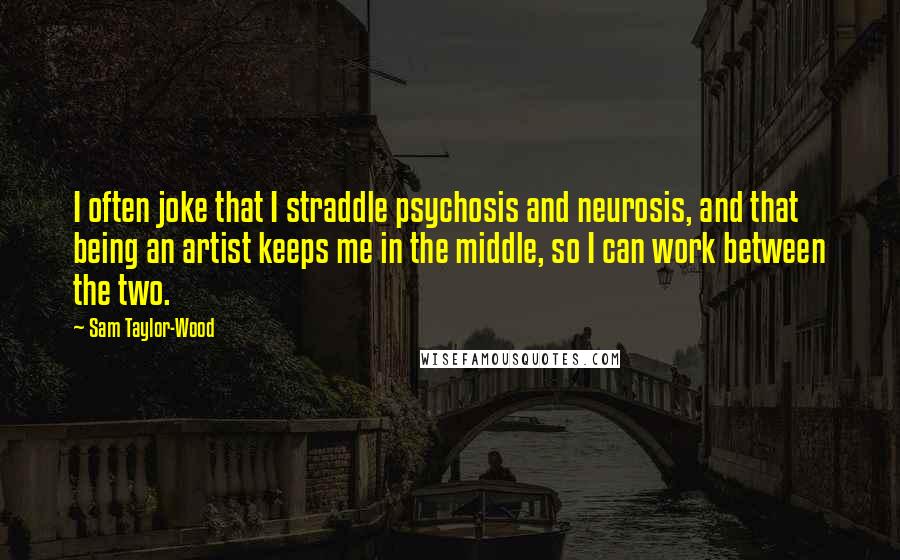 Sam Taylor-Wood Quotes: I often joke that I straddle psychosis and neurosis, and that being an artist keeps me in the middle, so I can work between the two.