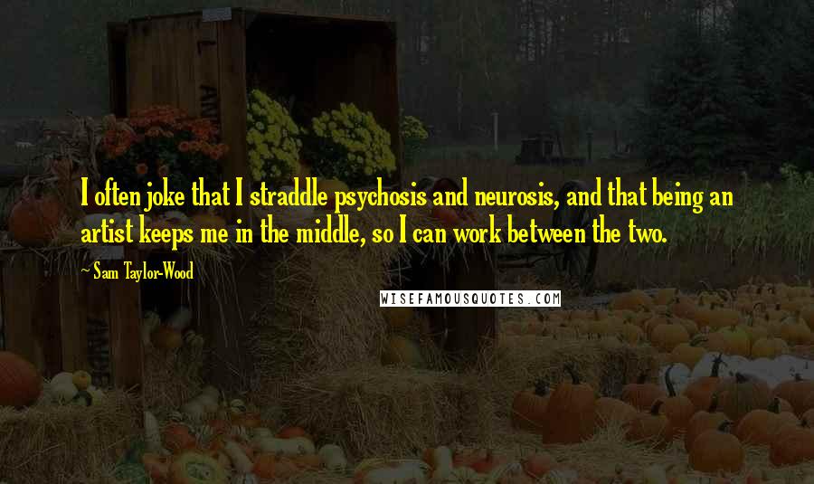Sam Taylor-Wood Quotes: I often joke that I straddle psychosis and neurosis, and that being an artist keeps me in the middle, so I can work between the two.