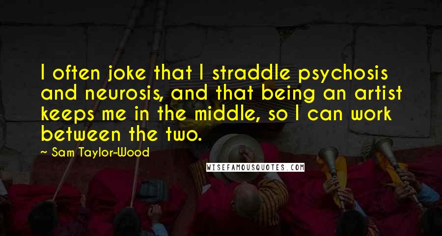 Sam Taylor-Wood Quotes: I often joke that I straddle psychosis and neurosis, and that being an artist keeps me in the middle, so I can work between the two.