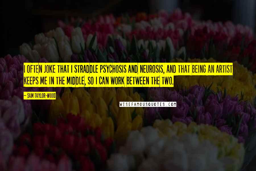 Sam Taylor-Wood Quotes: I often joke that I straddle psychosis and neurosis, and that being an artist keeps me in the middle, so I can work between the two.