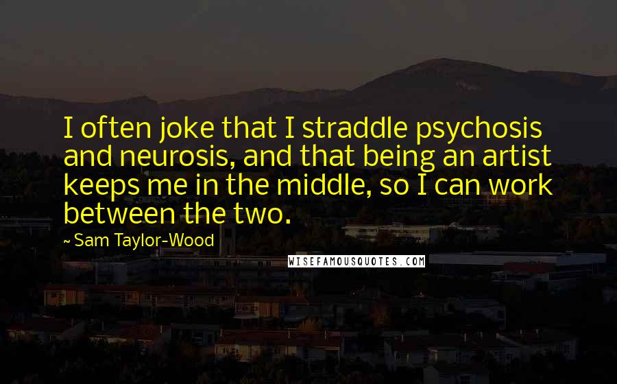 Sam Taylor-Wood Quotes: I often joke that I straddle psychosis and neurosis, and that being an artist keeps me in the middle, so I can work between the two.