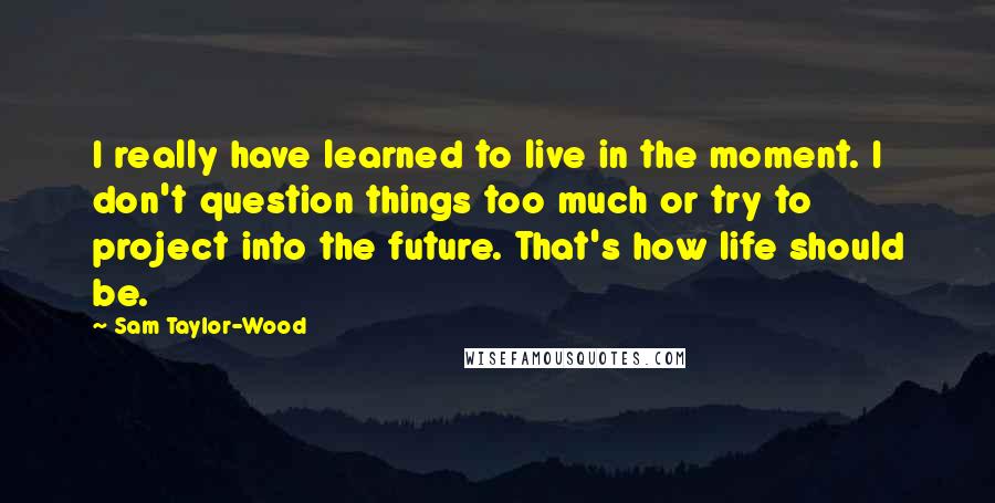 Sam Taylor-Wood Quotes: I really have learned to live in the moment. I don't question things too much or try to project into the future. That's how life should be.