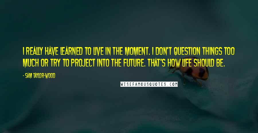 Sam Taylor-Wood Quotes: I really have learned to live in the moment. I don't question things too much or try to project into the future. That's how life should be.