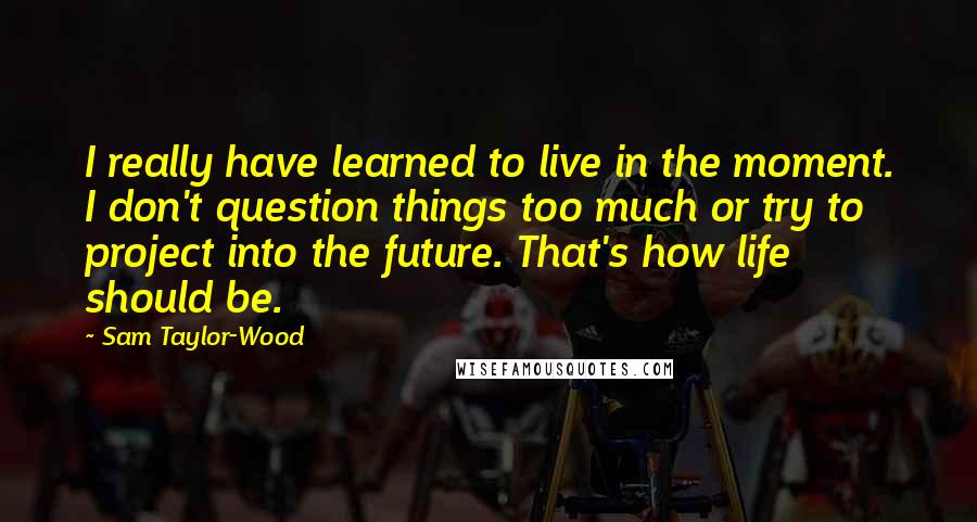 Sam Taylor-Wood Quotes: I really have learned to live in the moment. I don't question things too much or try to project into the future. That's how life should be.