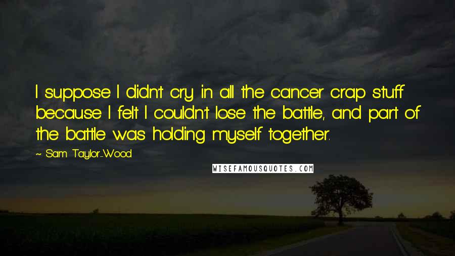 Sam Taylor-Wood Quotes: I suppose I didn't cry in all the cancer crap stuff because I felt I couldn't lose the battle, and part of the battle was holding myself together.