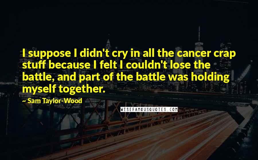 Sam Taylor-Wood Quotes: I suppose I didn't cry in all the cancer crap stuff because I felt I couldn't lose the battle, and part of the battle was holding myself together.