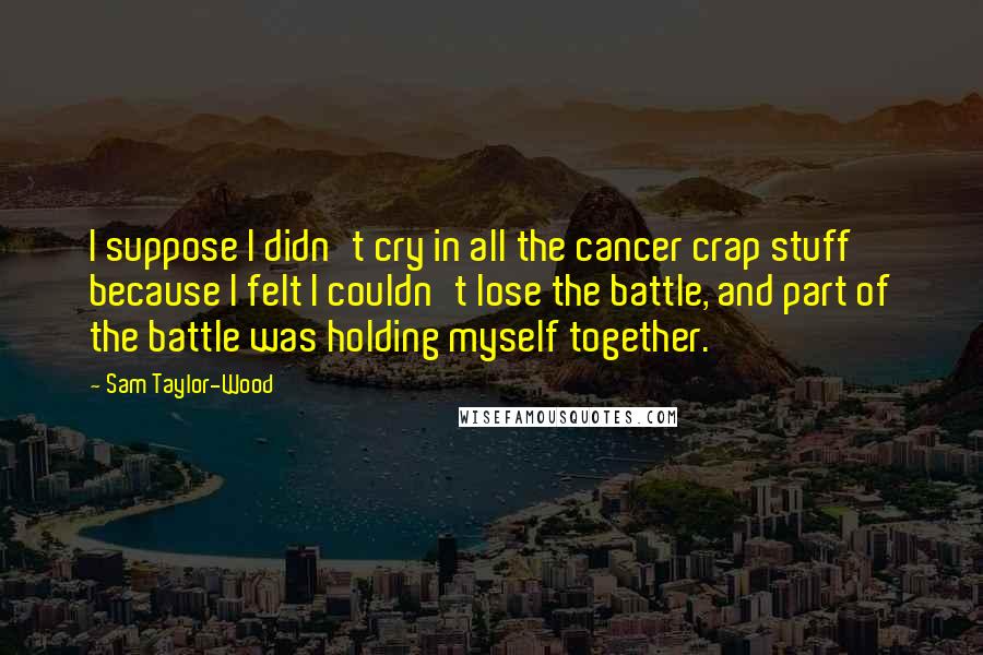 Sam Taylor-Wood Quotes: I suppose I didn't cry in all the cancer crap stuff because I felt I couldn't lose the battle, and part of the battle was holding myself together.