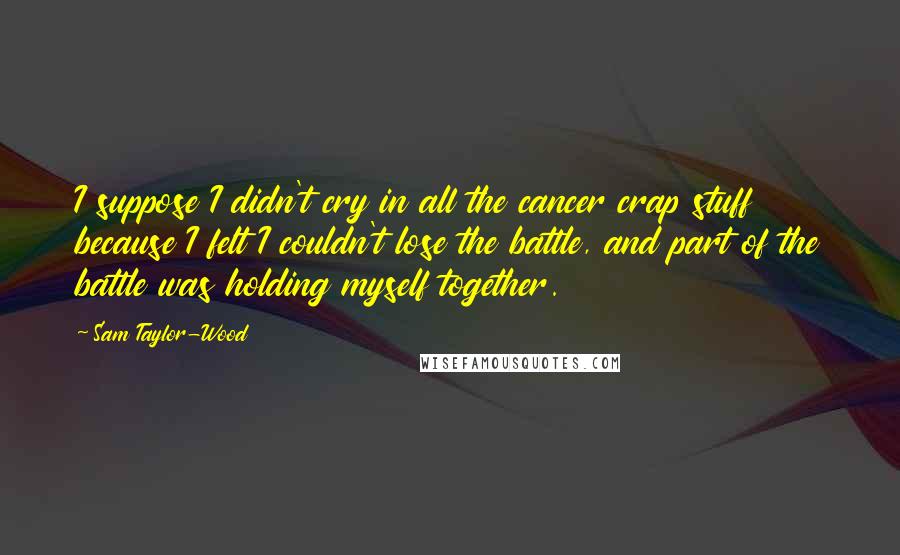 Sam Taylor-Wood Quotes: I suppose I didn't cry in all the cancer crap stuff because I felt I couldn't lose the battle, and part of the battle was holding myself together.