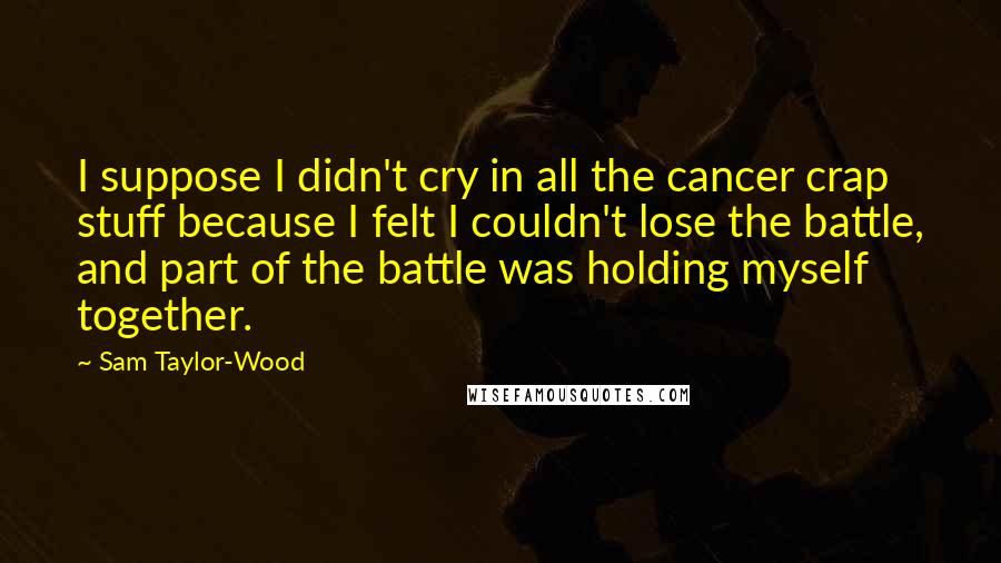 Sam Taylor-Wood Quotes: I suppose I didn't cry in all the cancer crap stuff because I felt I couldn't lose the battle, and part of the battle was holding myself together.