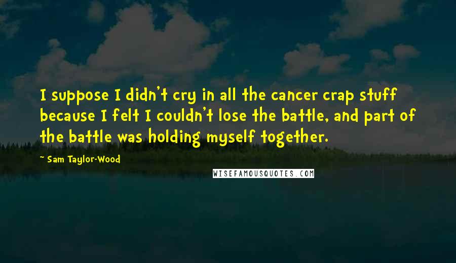 Sam Taylor-Wood Quotes: I suppose I didn't cry in all the cancer crap stuff because I felt I couldn't lose the battle, and part of the battle was holding myself together.