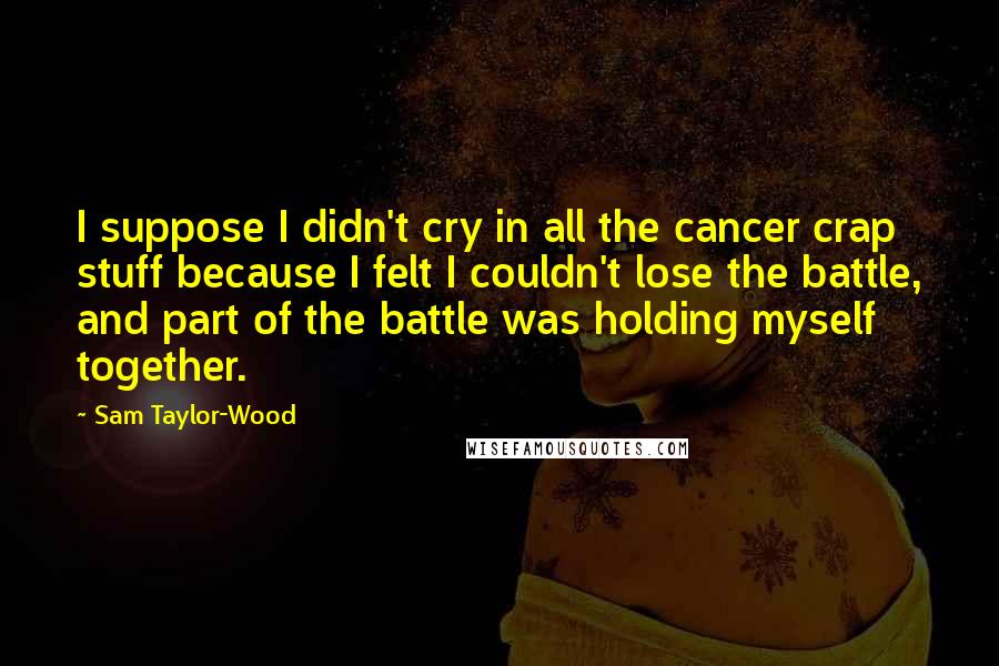 Sam Taylor-Wood Quotes: I suppose I didn't cry in all the cancer crap stuff because I felt I couldn't lose the battle, and part of the battle was holding myself together.