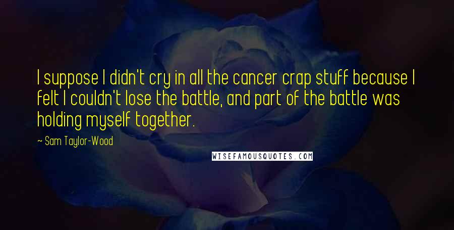 Sam Taylor-Wood Quotes: I suppose I didn't cry in all the cancer crap stuff because I felt I couldn't lose the battle, and part of the battle was holding myself together.