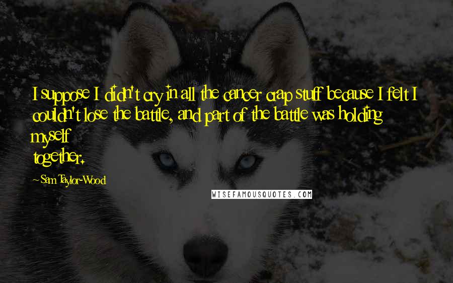 Sam Taylor-Wood Quotes: I suppose I didn't cry in all the cancer crap stuff because I felt I couldn't lose the battle, and part of the battle was holding myself together.