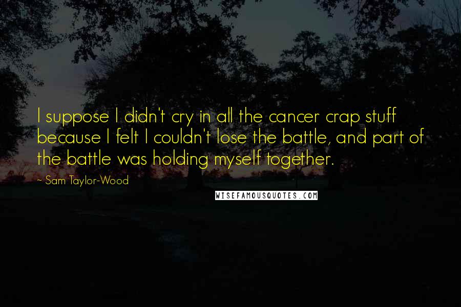 Sam Taylor-Wood Quotes: I suppose I didn't cry in all the cancer crap stuff because I felt I couldn't lose the battle, and part of the battle was holding myself together.