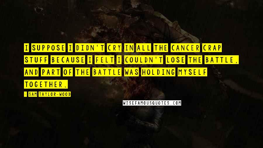 Sam Taylor-Wood Quotes: I suppose I didn't cry in all the cancer crap stuff because I felt I couldn't lose the battle, and part of the battle was holding myself together.