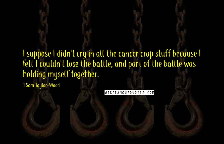 Sam Taylor-Wood Quotes: I suppose I didn't cry in all the cancer crap stuff because I felt I couldn't lose the battle, and part of the battle was holding myself together.