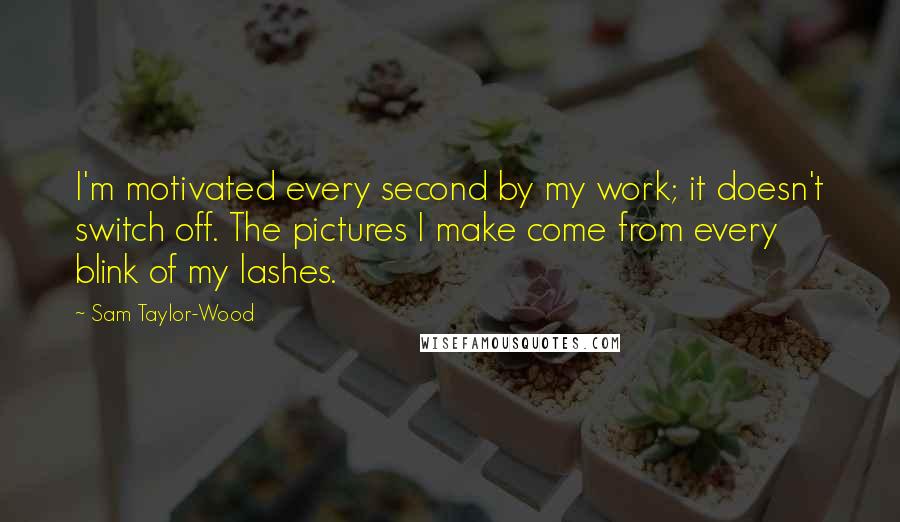 Sam Taylor-Wood Quotes: I'm motivated every second by my work; it doesn't switch off. The pictures I make come from every blink of my lashes.