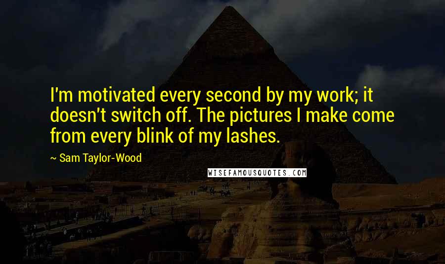 Sam Taylor-Wood Quotes: I'm motivated every second by my work; it doesn't switch off. The pictures I make come from every blink of my lashes.