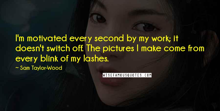 Sam Taylor-Wood Quotes: I'm motivated every second by my work; it doesn't switch off. The pictures I make come from every blink of my lashes.