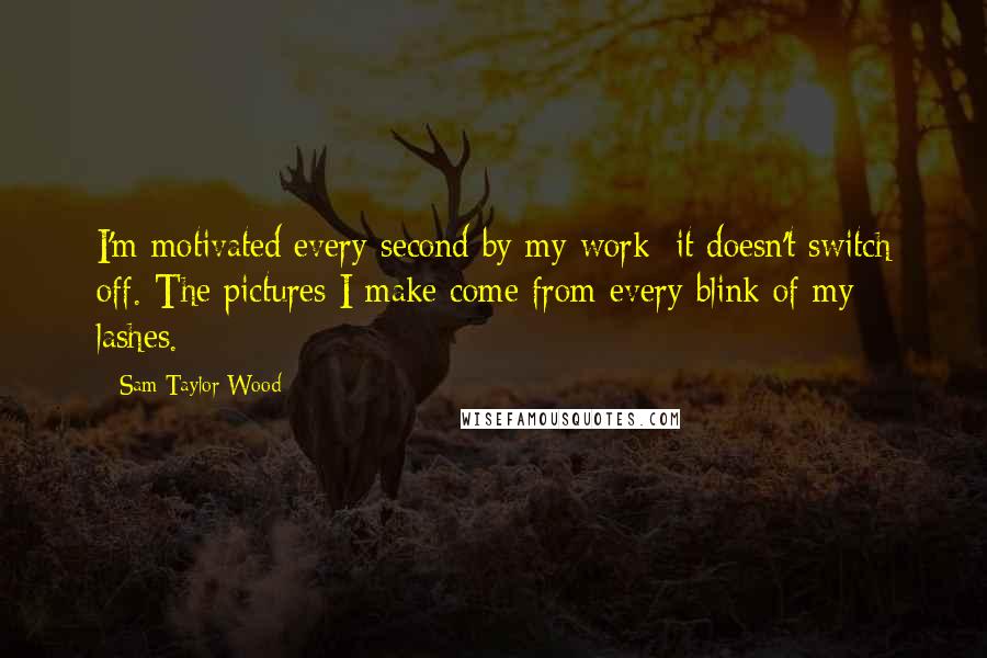 Sam Taylor-Wood Quotes: I'm motivated every second by my work; it doesn't switch off. The pictures I make come from every blink of my lashes.