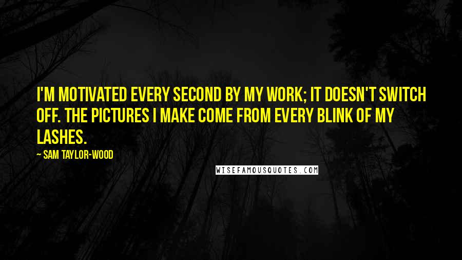 Sam Taylor-Wood Quotes: I'm motivated every second by my work; it doesn't switch off. The pictures I make come from every blink of my lashes.