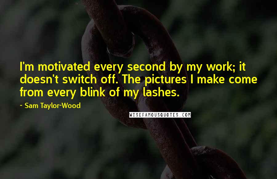 Sam Taylor-Wood Quotes: I'm motivated every second by my work; it doesn't switch off. The pictures I make come from every blink of my lashes.