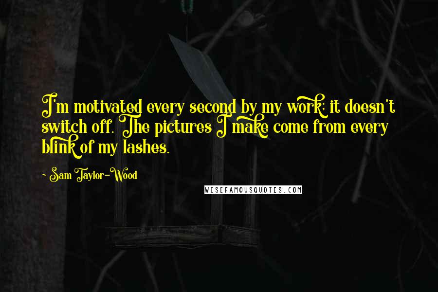 Sam Taylor-Wood Quotes: I'm motivated every second by my work; it doesn't switch off. The pictures I make come from every blink of my lashes.