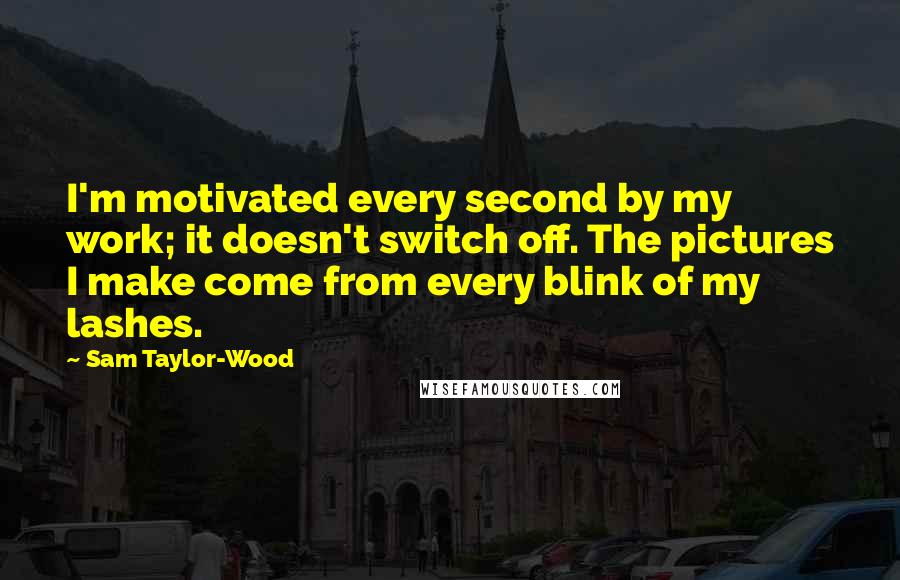 Sam Taylor-Wood Quotes: I'm motivated every second by my work; it doesn't switch off. The pictures I make come from every blink of my lashes.
