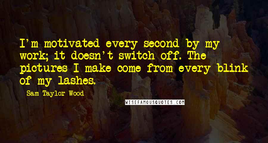 Sam Taylor-Wood Quotes: I'm motivated every second by my work; it doesn't switch off. The pictures I make come from every blink of my lashes.