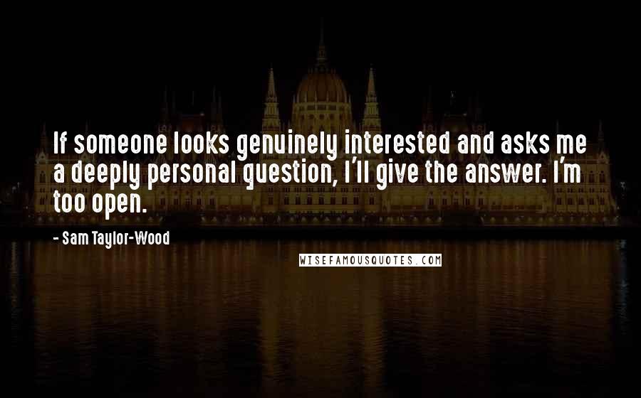 Sam Taylor-Wood Quotes: If someone looks genuinely interested and asks me a deeply personal question, I'll give the answer. I'm too open.