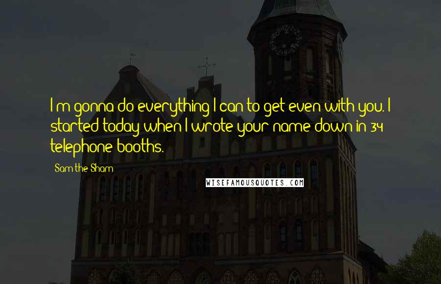 Sam The Sham Quotes: I'm gonna do everything I can to get even with you. I started today when I wrote your name down in 34 telephone booths.