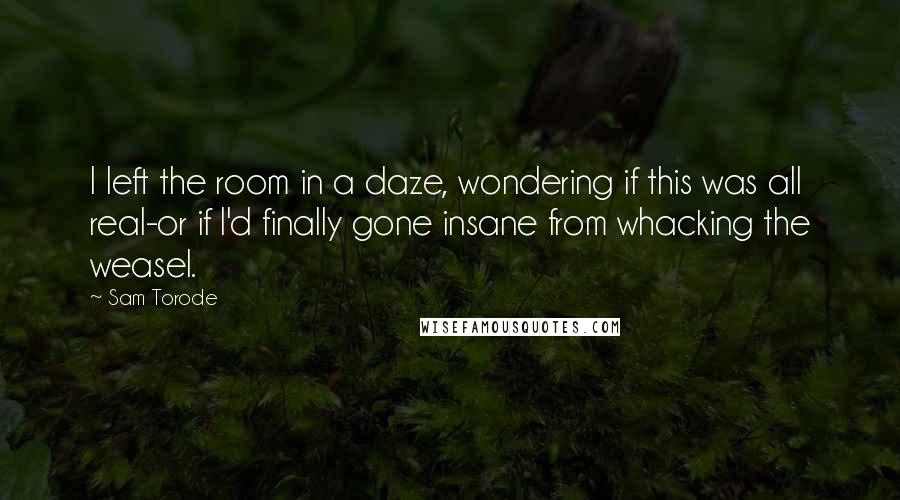 Sam Torode Quotes: I left the room in a daze, wondering if this was all real-or if I'd finally gone insane from whacking the weasel.