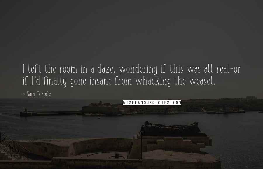 Sam Torode Quotes: I left the room in a daze, wondering if this was all real-or if I'd finally gone insane from whacking the weasel.