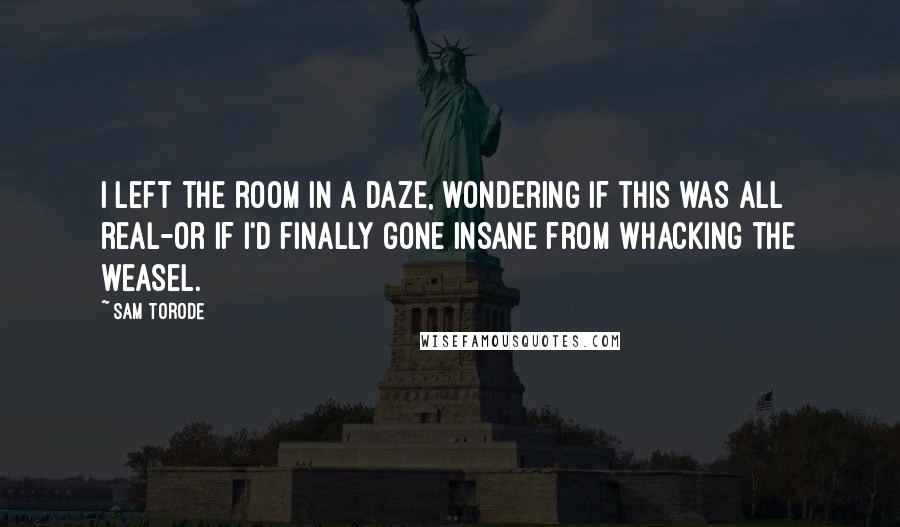 Sam Torode Quotes: I left the room in a daze, wondering if this was all real-or if I'd finally gone insane from whacking the weasel.