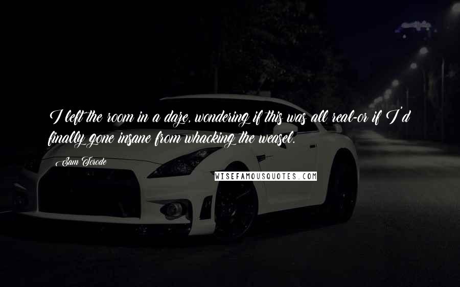 Sam Torode Quotes: I left the room in a daze, wondering if this was all real-or if I'd finally gone insane from whacking the weasel.