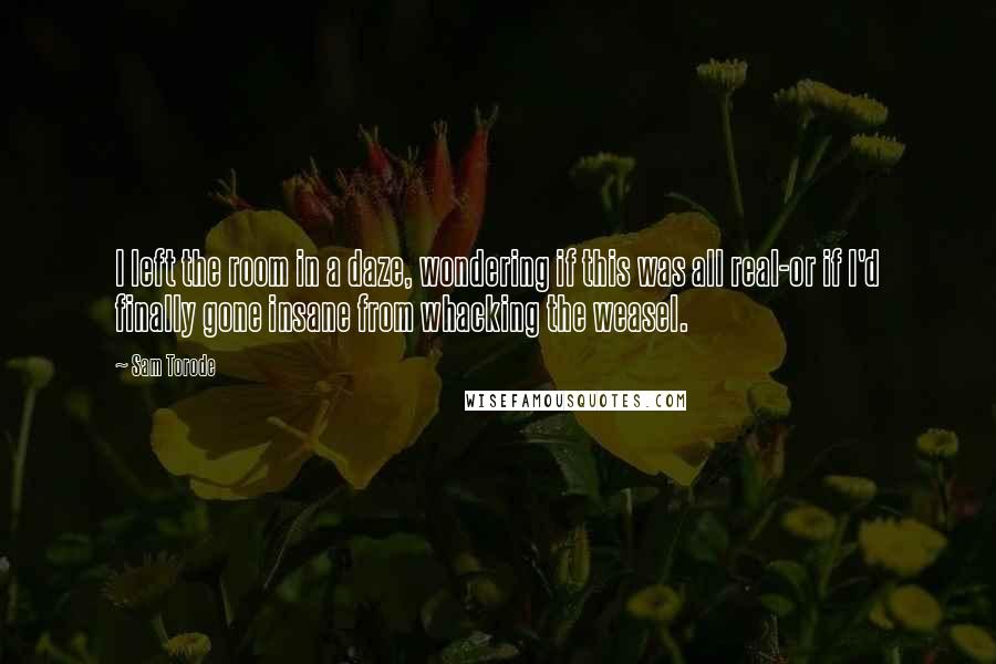 Sam Torode Quotes: I left the room in a daze, wondering if this was all real-or if I'd finally gone insane from whacking the weasel.