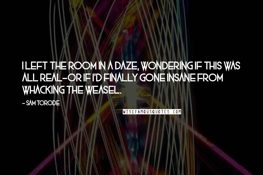 Sam Torode Quotes: I left the room in a daze, wondering if this was all real-or if I'd finally gone insane from whacking the weasel.