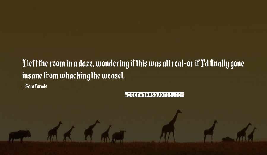 Sam Torode Quotes: I left the room in a daze, wondering if this was all real-or if I'd finally gone insane from whacking the weasel.