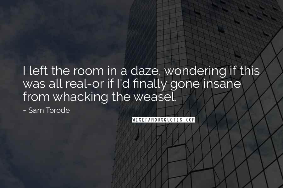 Sam Torode Quotes: I left the room in a daze, wondering if this was all real-or if I'd finally gone insane from whacking the weasel.