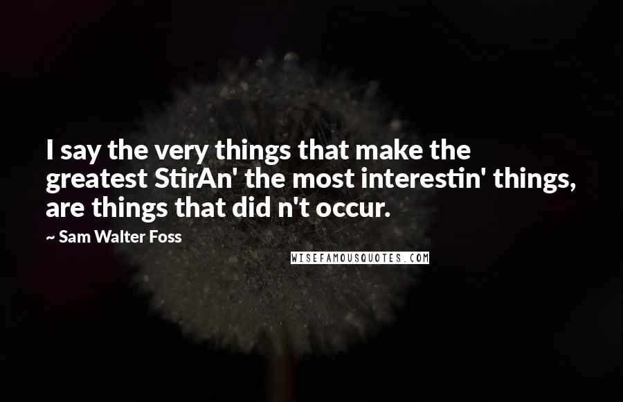 Sam Walter Foss Quotes: I say the very things that make the greatest StirAn' the most interestin' things, are things that did n't occur.