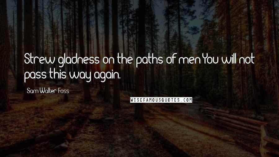 Sam Walter Foss Quotes: Strew gladness on the paths of men-You will not pass this way again.