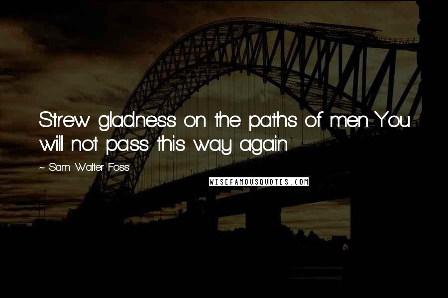 Sam Walter Foss Quotes: Strew gladness on the paths of men-You will not pass this way again.