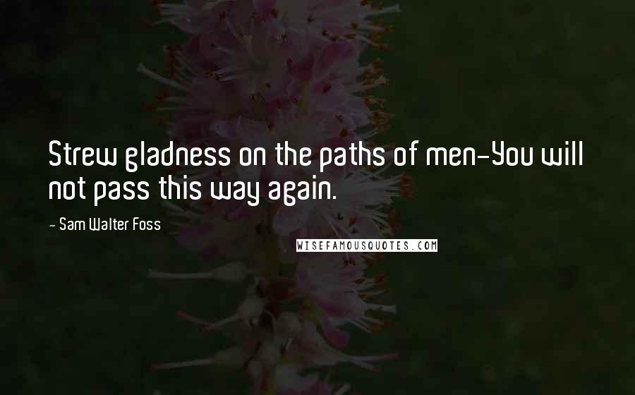 Sam Walter Foss Quotes: Strew gladness on the paths of men-You will not pass this way again.