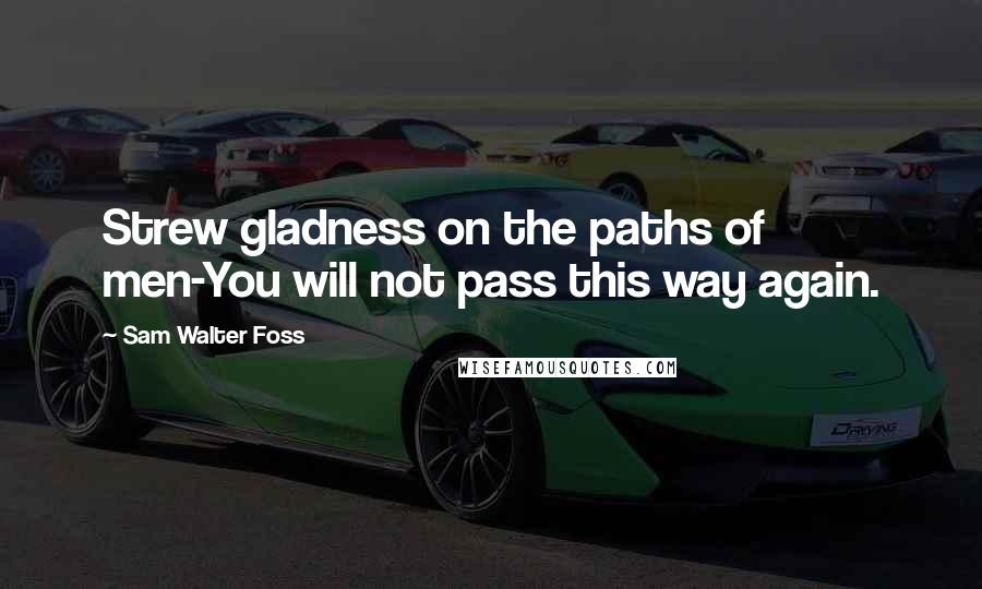 Sam Walter Foss Quotes: Strew gladness on the paths of men-You will not pass this way again.
