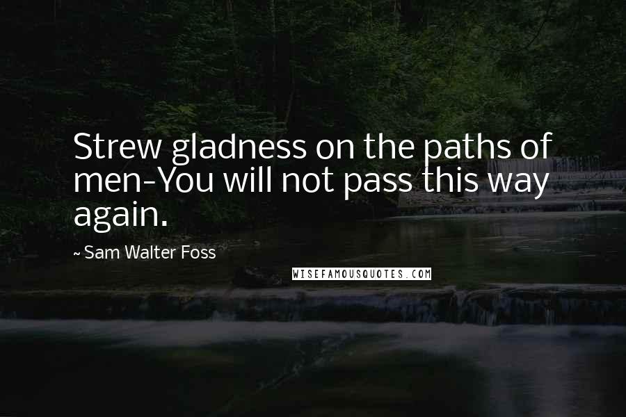 Sam Walter Foss Quotes: Strew gladness on the paths of men-You will not pass this way again.