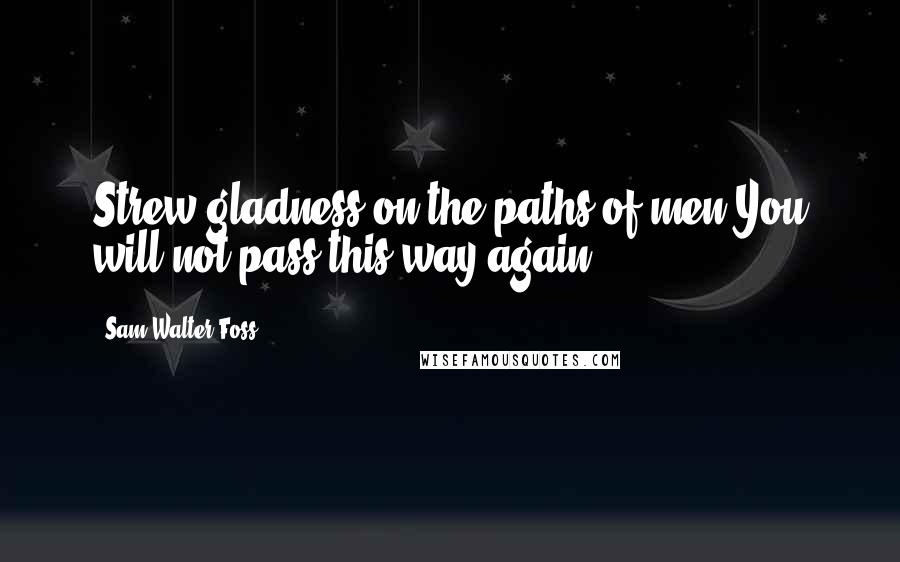 Sam Walter Foss Quotes: Strew gladness on the paths of men-You will not pass this way again.