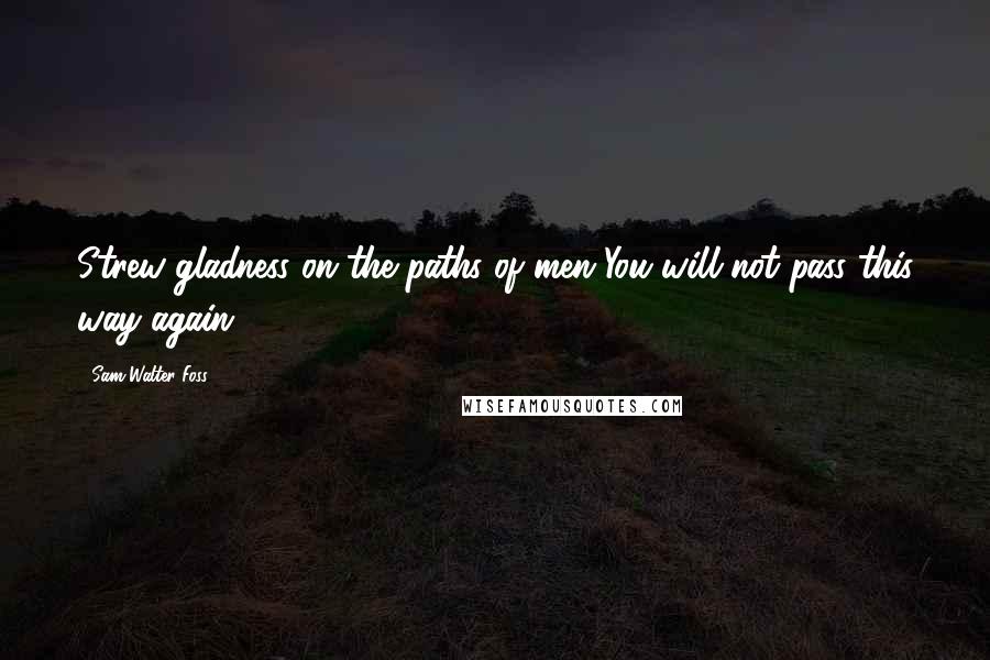 Sam Walter Foss Quotes: Strew gladness on the paths of men-You will not pass this way again.