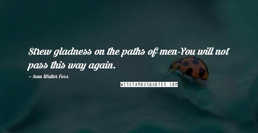 Sam Walter Foss Quotes: Strew gladness on the paths of men-You will not pass this way again.