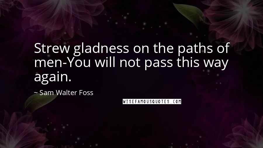 Sam Walter Foss Quotes: Strew gladness on the paths of men-You will not pass this way again.